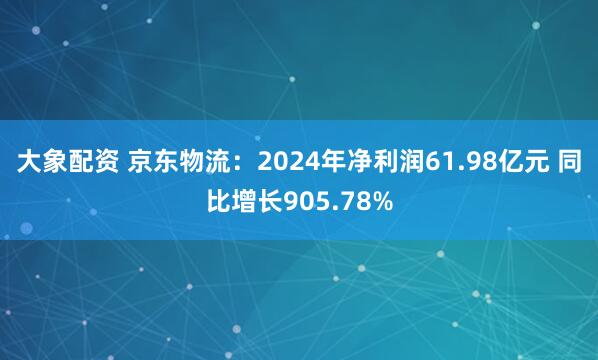 大象配资 京东物流：2024年净利润61.98亿元 同比增长905.78%