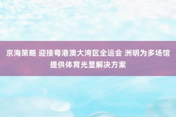 京海策略 迎接粤港澳大湾区全运会 洲明为多场馆提供体育光显解决方案