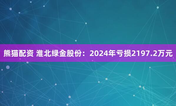熊猫配资 淮北绿金股份：2024年亏损2197.2万元
