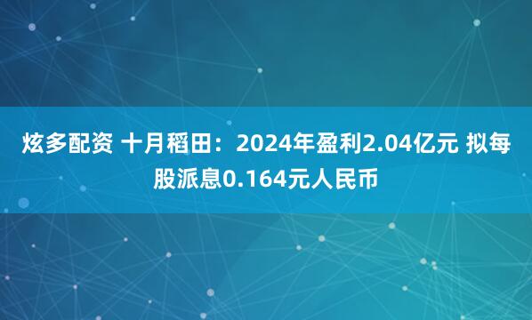 炫多配资 十月稻田：2024年盈利2.04亿元 拟每股派息0.164元人民币