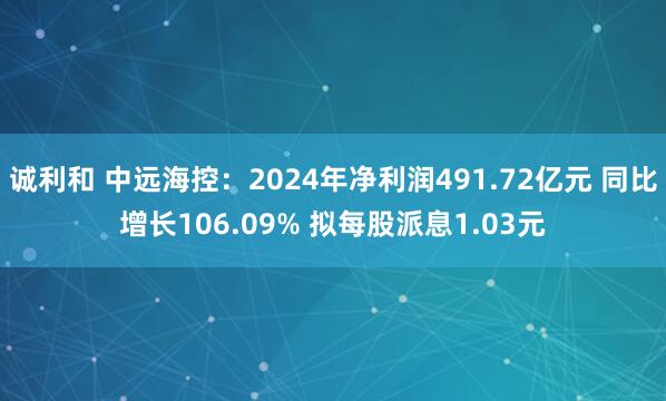 诚利和 中远海控：2024年净利润491.72亿元 同比增长106.09% 拟每股派息1.03元