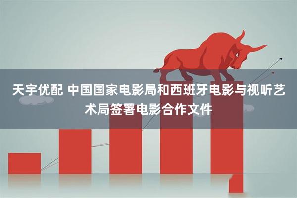 天宇优配 中国国家电影局和西班牙电影与视听艺术局签署电影合作文件