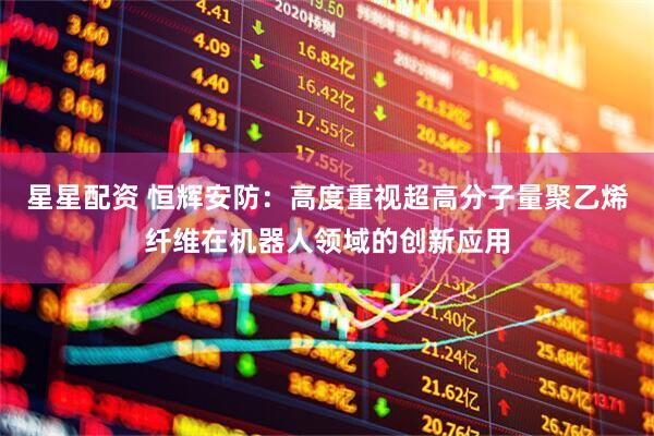 星星配资 恒辉安防：高度重视超高分子量聚乙烯纤维在机器人领域的创新应用