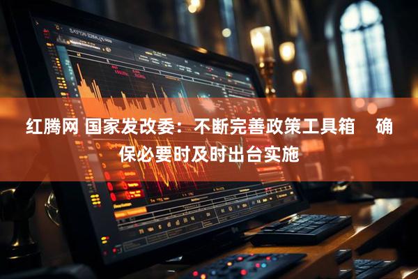 红腾网 国家发改委：不断完善政策工具箱    确保必要时及时出台实施