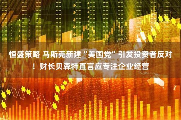 恒盛策略 马斯克新建“美国党”引发投资者反对！财长贝森特直言应专注企业经营
