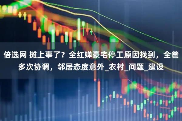 倍选网 摊上事了？全红婵豪宅停工原因找到，全爸多次协调，邻居态度意外_农村_问题_建设
