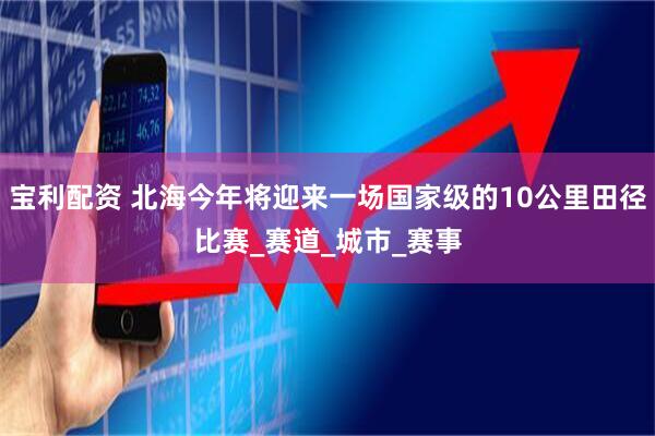 宝利配资 北海今年将迎来一场国家级的10公里田径比赛_赛道_城市_赛事