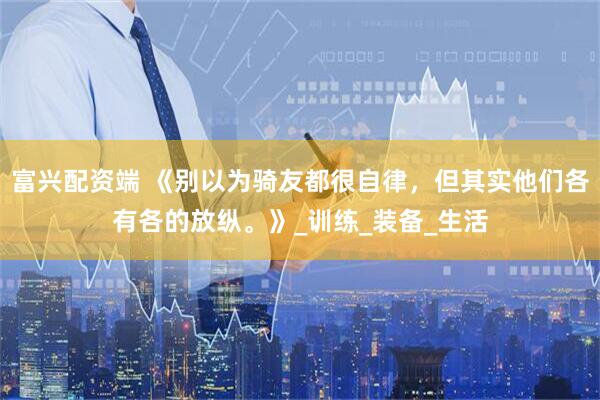 富兴配资端 《别以为骑友都很自律，但其实他们各有各的放纵。》_训练_装备_生活