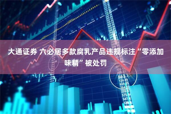 大通证券 六必居多款腐乳产品违规标注“零添加味精”被处罚