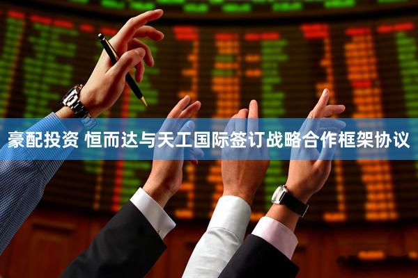 豪配投资 恒而达与天工国际签订战略合作框架协议