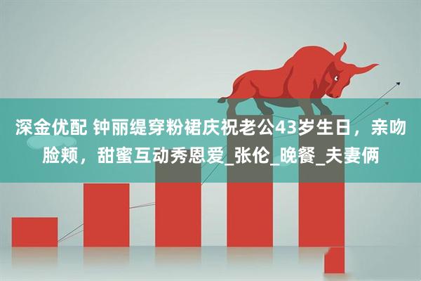 深金优配 钟丽缇穿粉裙庆祝老公43岁生日，亲吻脸颊，甜蜜互动秀恩爱_张伦_晚餐_夫妻俩