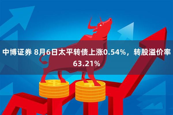 中博证券 8月6日太平转债上涨0.54%，转股溢价率63.21%