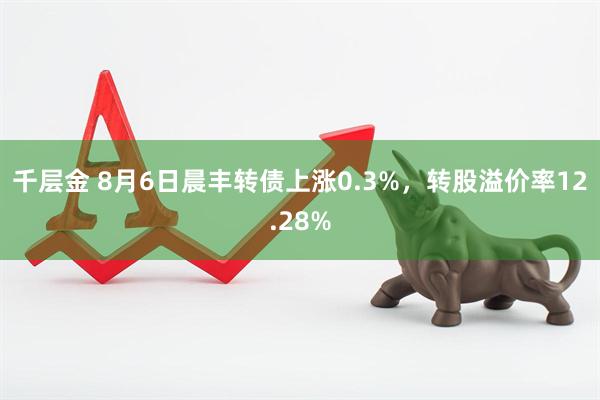千层金 8月6日晨丰转债上涨0.3%，转股溢价率12.28%