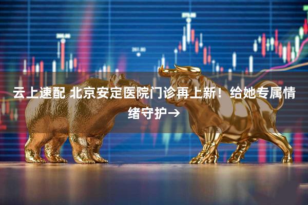 云上速配 北京安定医院门诊再上新！给她专属情绪守护→