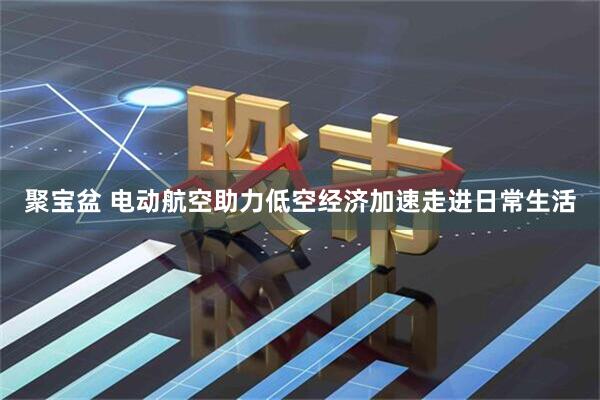 聚宝盆 电动航空助力低空经济加速走进日常生活