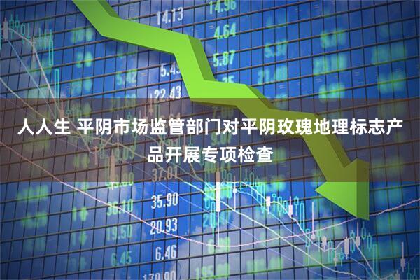 人人生 平阴市场监管部门对平阴玫瑰地理标志产品开展专项检查