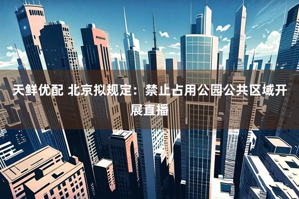 天鲜优配 北京拟规定：禁止占用公园公共区域开展直播