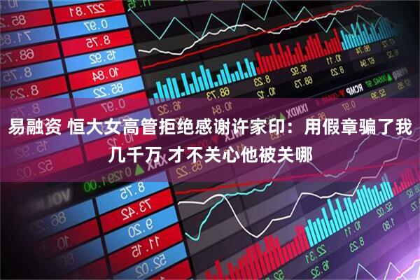 易融资 恒大女高管拒绝感谢许家印：用假章骗了我几千万 才不关心他被关哪